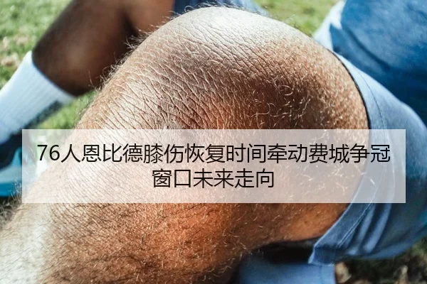 76人恩比德膝伤恢复时间牵动费城争冠窗口未来走向